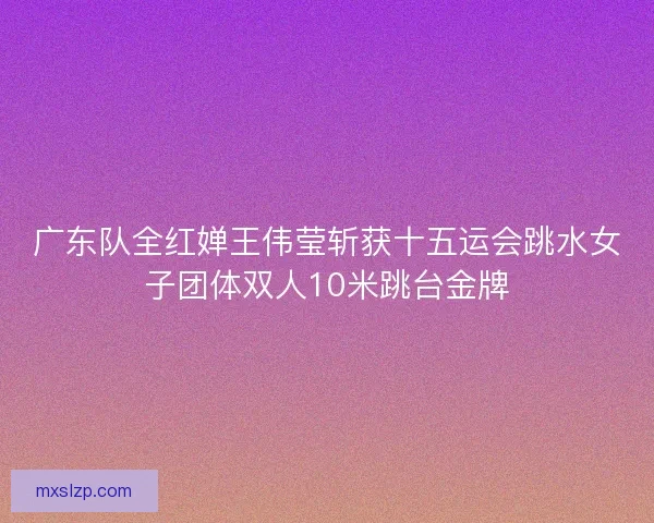 广东队全红婵王伟莹斩获十五运会跳水女子团体双人10米跳台金牌 广东队全红婵王伟莹斩获十五运会跳水女子团体双人10米跳台金牌