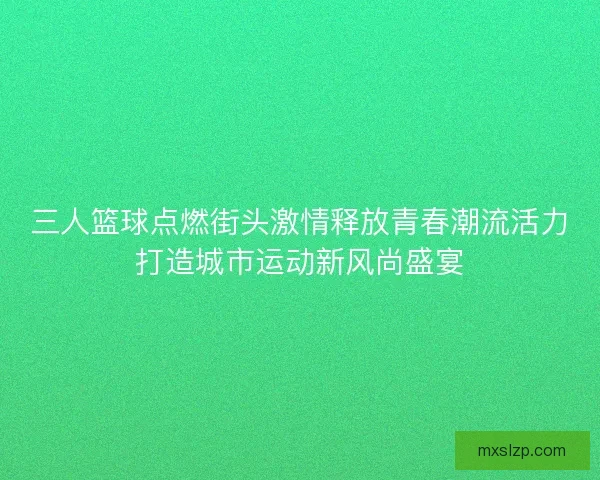 三人篮球点燃街头激情释放青春潮流活力打造城市运动新风尚盛宴 三人篮球点燃街头激情释放青春潮流活力打造城市运动新风尚盛宴