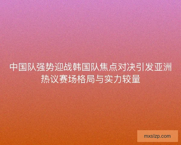 中国队强势迎战韩国队焦点对决引发亚洲热议赛场格局与实力较量 中国队强势迎战韩国队焦点对决引发亚洲热议赛场格局与实力较量